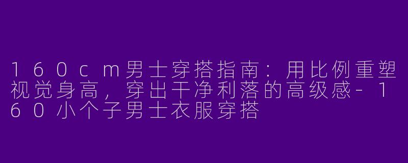 160cm男士穿搭指南:用比例重塑视觉身高,穿出干净利落的高级感-160小个子男士衣服穿搭