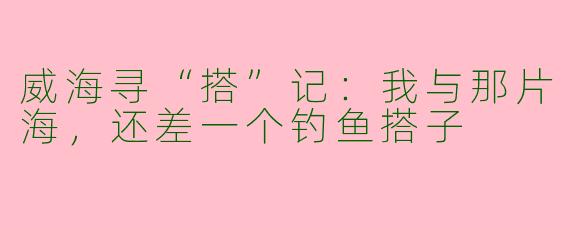 威海寻“搭”记：我与那片海，还差一个钓鱼搭子