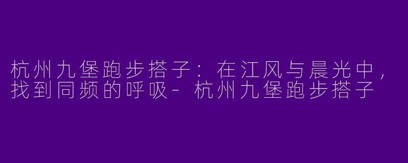 杭州九堡跑步搭子：在江风与晨光中，找到同频的呼吸