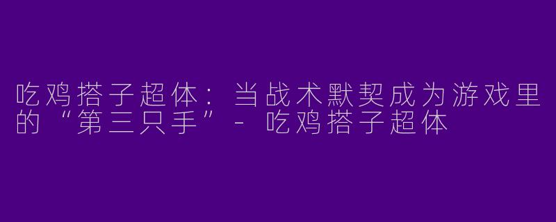 吃鸡搭子超体：当战术默契成为游戏里的“第三只手”-吃鸡搭子超体