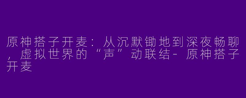 原神搭子开麦：从沉默锄地到深夜畅聊，虚拟世界的“声”动联结