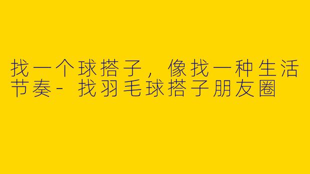 找一个球搭子,像找一种生活节奏-找羽毛球搭子朋友圈