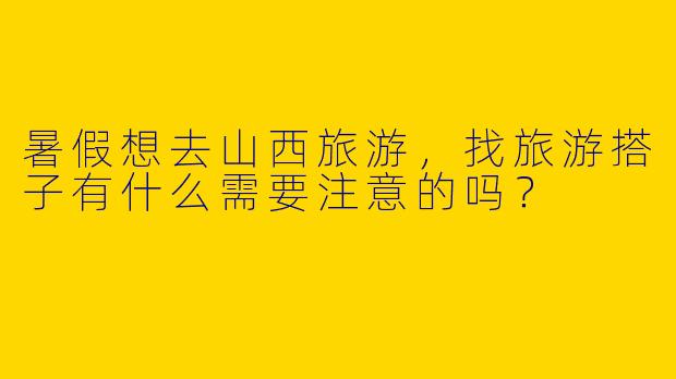 暑假想去山西旅游，找旅游搭子有什么需要注意的吗？