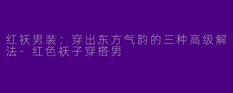 红袄男装:穿出东方气韵的三种高级解法-红色袄子穿搭男