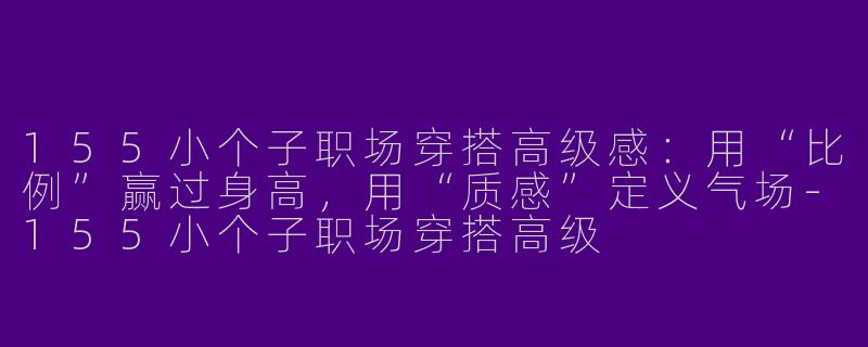 155小个子职场穿搭高级感:用“比例”赢过身高,用“质感”定义气场-155小个子职场穿搭高级