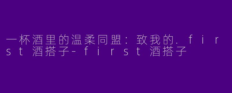 一杯酒里的温柔同盟：致我的.first酒搭子-first酒搭子