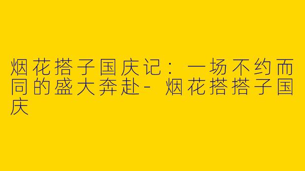 烟花搭子国庆记：一场不约而同的盛大奔赴-烟花搭搭子国庆