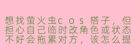 想找萤火虫cos搭子，但担心自己临时改角色或状态不好会拖累对方，该怎么提前沟通才能既真诚又不扫兴？