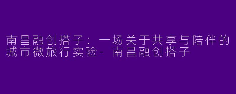 南昌融创搭子：一场关于共享与陪伴的城市微旅行实验
