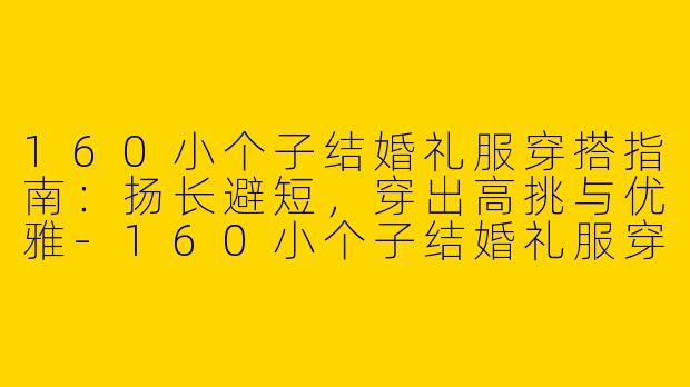 160小个子结婚礼服穿搭指南：扬长避短，穿出高挑与优雅