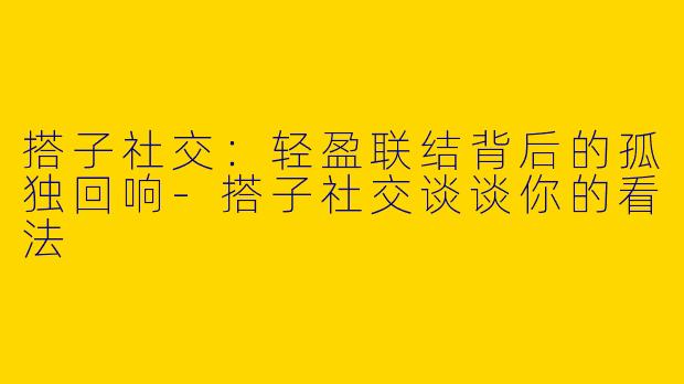 搭子社交：轻盈联结背后的孤独回响-搭子社交谈谈你的看法