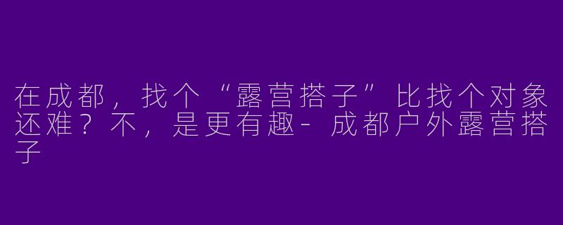 在成都,找个“露营搭子”比找个对象还难?不,是更有趣-成都户外露营搭子