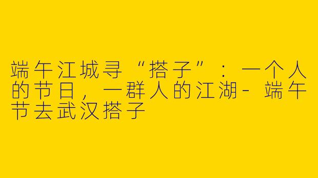 端午江城寻“搭子”：一个人的节日，一群人的江湖-端午节去武汉搭子
