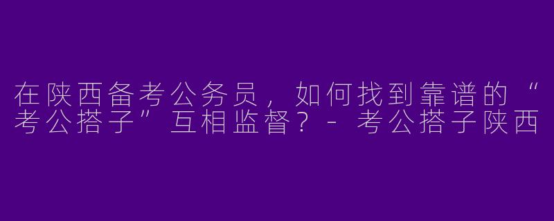 在陕西备考公务员，如何找到靠谱的“考公搭子”互相监督？