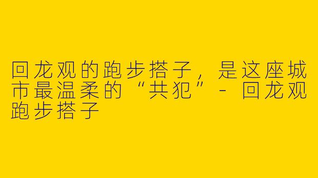 回龙观的跑步搭子,是这座城市最温柔的“共犯”-回龙观跑步搭子