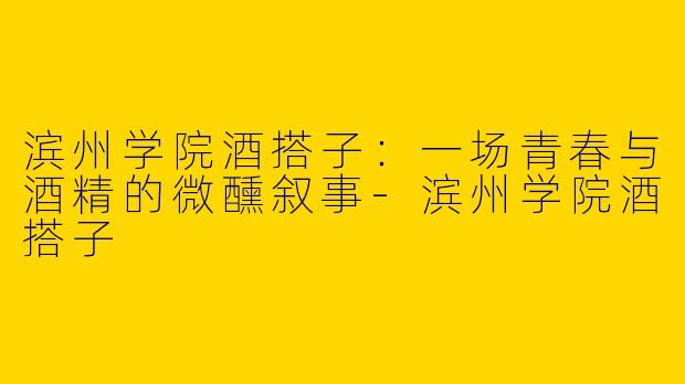滨州学院酒搭子：一场青春与酒精的微醺叙事-滨州学院酒搭子