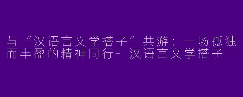 与“汉语言文学搭子”共游：一场孤独而丰盈的精神同行-汉语言文学搭子