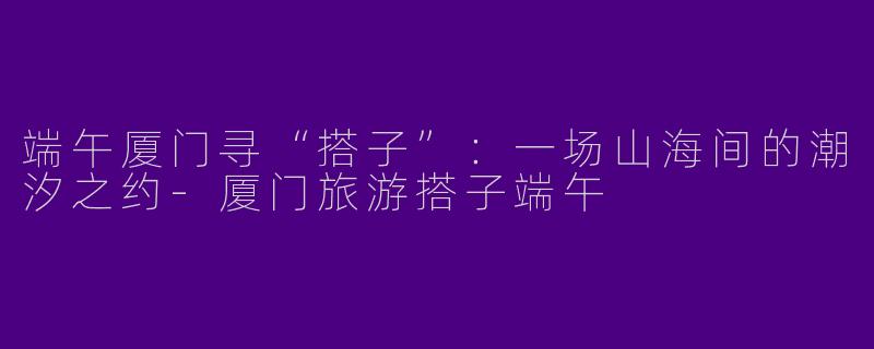端午厦门寻“搭子”:一场山海间的潮汐之约-厦门旅游搭子端午