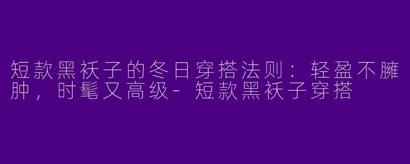 短款黑袄子的冬日穿搭法则：轻盈不臃肿，时髦又高级-短款黑袄子穿搭
