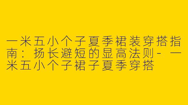 一米五小个子夏季裙装穿搭指南：扬长避短的显高法则