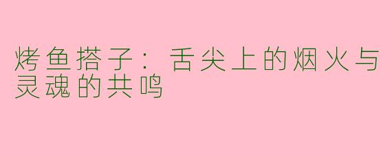 烤鱼搭子:舌尖上的烟火与灵魂的共鸣
