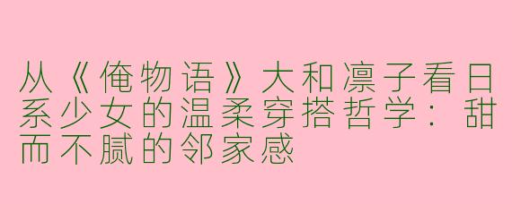 从《俺物语》大和凛子看日系少女的温柔穿搭哲学：甜而不腻的邻家感