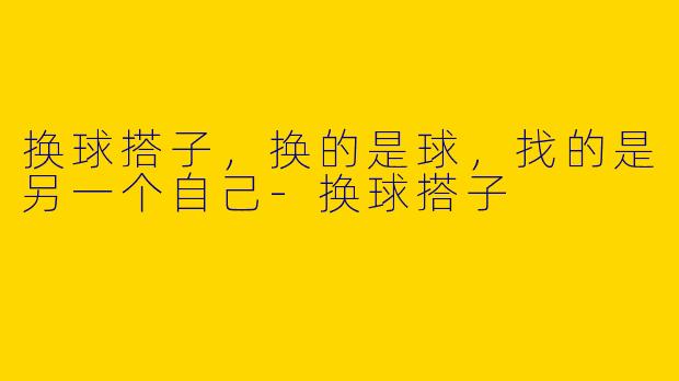 换球搭子,换的是球,找的是另一个自己-换球搭子