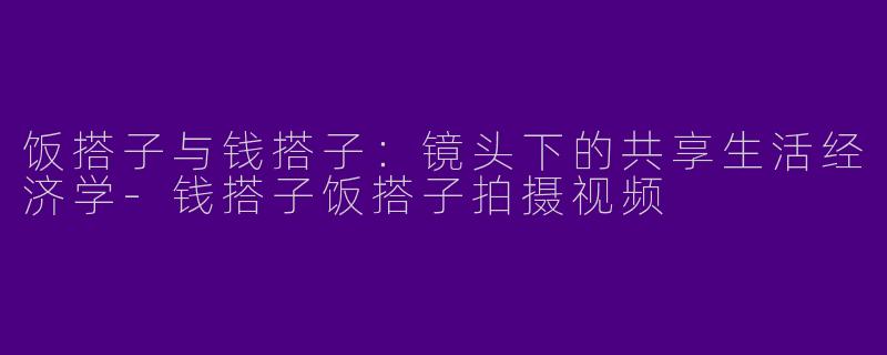 饭搭子与钱搭子:镜头下的共享生活经济学-钱搭子饭搭子拍摄视频