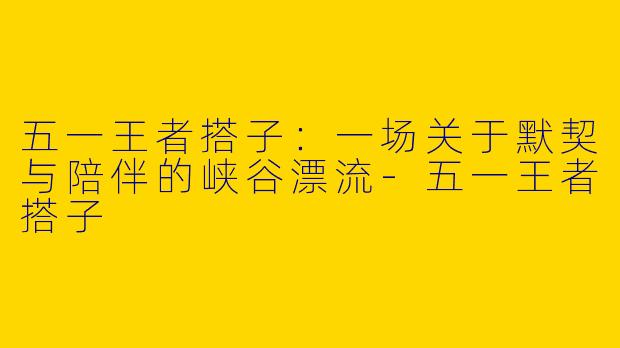 五一王者搭子：一场关于默契与陪伴的峡谷漂流-五一王者搭子
