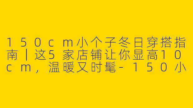 150cm小个子冬日穿搭指南｜这5家店铺让你显高10cm，温暖又时髦-150小个子穿搭冬店铺