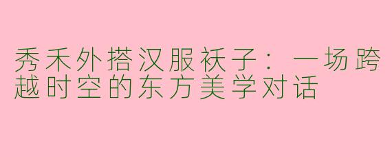 秀禾外搭汉服袄子：一场跨越时空的东方美学对话