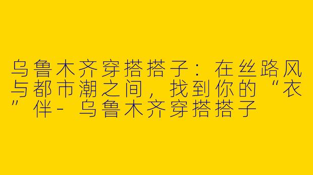 乌鲁木齐穿搭搭子:在丝路风与都市潮之间,找到你的“衣”伴-乌鲁木齐穿搭搭子