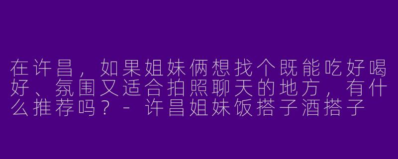 在许昌，如果姐妹俩想找个既能吃好喝好、氛围又适合拍照聊天的地方，有什么推荐吗？