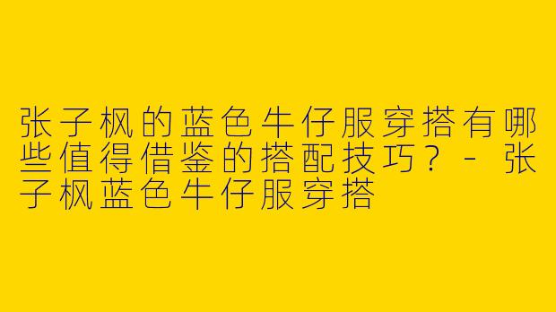 张子枫的蓝色牛仔服穿搭有哪些值得借鉴的搭配技巧？