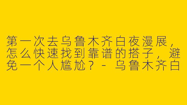 第一次去乌鲁木齐白夜漫展，怎么快速找到靠谱的搭子，避免一个人尴尬？