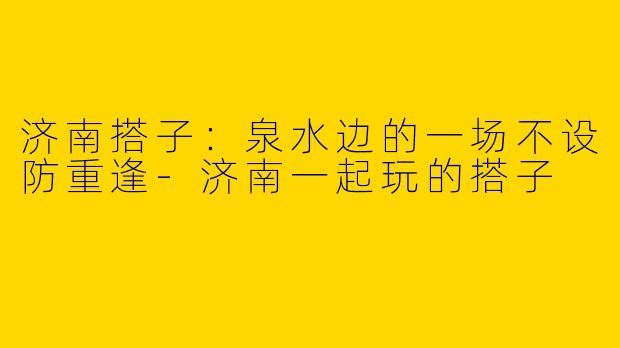 济南搭子:泉水边的一场不设防重逢-济南一起玩的搭子