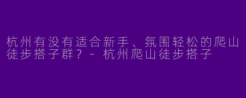 杭州有没有适合新手、氛围轻松的爬山徒步搭子群？-杭州爬山徒步搭子