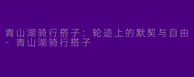 青山湖骑行搭子：轮迹上的默契与自由-青山湖骑行搭子