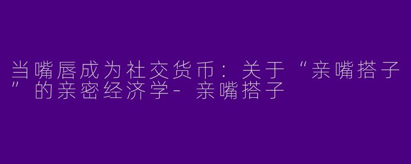 当嘴唇成为社交货币：关于“亲嘴搭子”的亲密经济学-亲嘴搭子