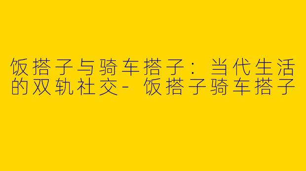饭搭子与骑车搭子：当代生活的双轨社交-饭搭子骑车搭子