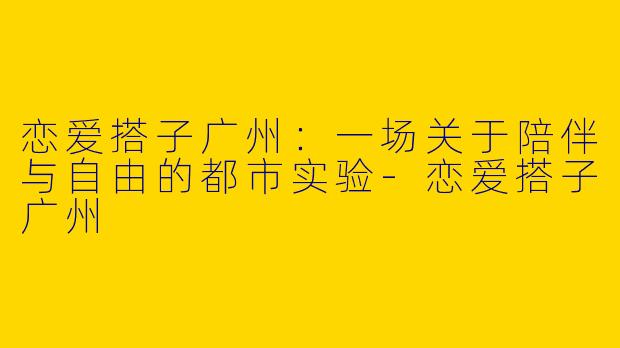 恋爱搭子广州:一场关于陪伴与自由的都市实验-恋爱搭子广州