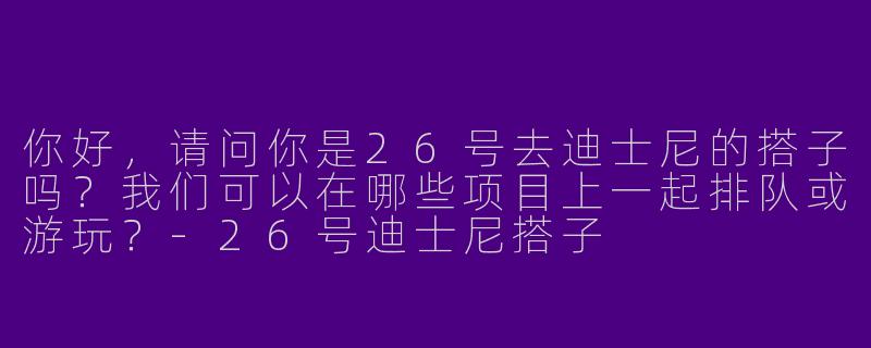 你好，请问你是26号去迪士尼的搭子吗？我们可以在哪些项目上一起排队或游玩？