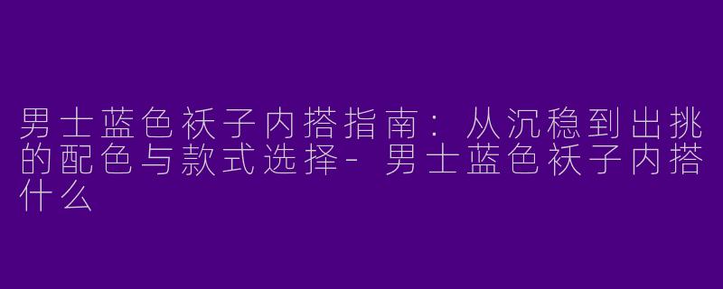 男士蓝色袄子内搭指南：从沉稳到出挑的配色与款式选择-男士蓝色袄子内搭什么