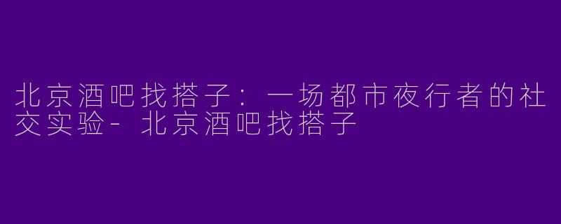 北京酒吧找搭子：一场都市夜行者的社交实验-北京酒吧找搭子