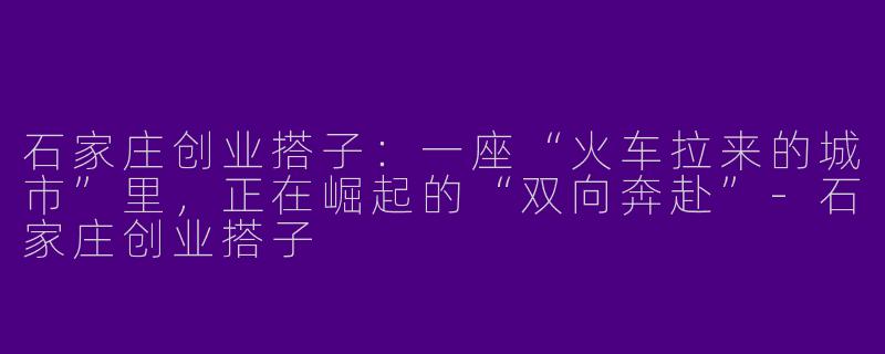 石家庄创业搭子:一座“火车拉来的城市”里,正在崛起的“双向奔赴”-石家庄创业搭子