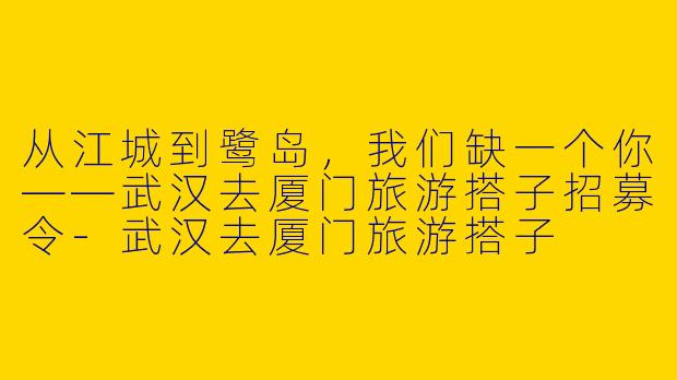 从江城到鹭岛，我们缺一个你——武汉去厦门旅游搭子招募令