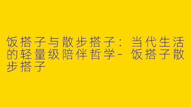 饭搭子与散步搭子：当代生活的轻量级陪伴哲学-饭搭子散步搭子