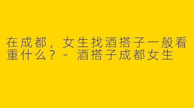 在成都，女生找酒搭子一般看重什么？-酒搭子成都女生