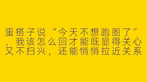 蛋搭子说“今天不想跑图了”，我该怎么回才能既显得关心又不扫兴，还能悄悄拉近关系？-和蛋搭子增进感情的图