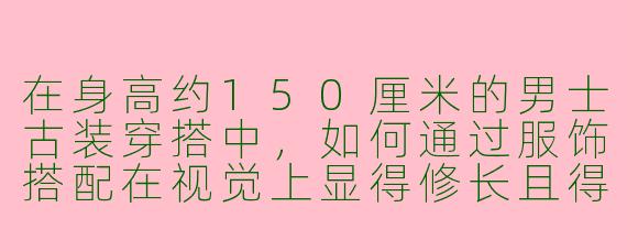 在身高约150厘米的男士古装穿搭中,如何通过服饰搭配在视觉上显得修长且得体?